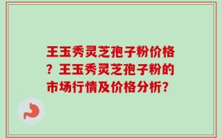 王玉秀灵芝孢子粉价格？王玉秀灵芝孢子粉的市场行情及价格分析？