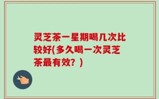 灵芝茶一星期喝几次比较好(多久喝一次灵芝茶最有效？)