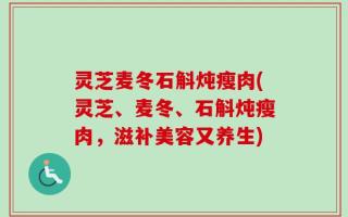 灵芝麦冬石斛炖瘦肉(灵芝、麦冬、石斛炖瘦肉，滋补美容又养生)