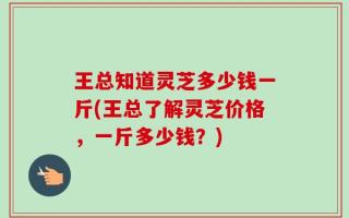 王总知道灵芝多少钱一斤(王总了解灵芝价格，一斤多少钱？)