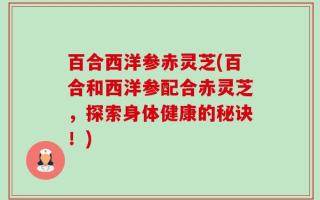 百合西洋参赤灵芝(百合和西洋参配合赤灵芝，探索身体健康的秘诀！)