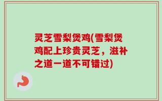 灵芝雪梨煲鸡(雪梨煲鸡配上珍贵灵芝，滋补之道一道不可错过)