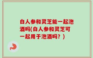 白人参和灵芝能一起泡酒吗(白人参和灵芝可一起用于泡酒吗？)