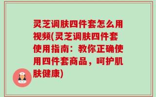 灵芝调肤四件套怎么用视频(灵芝调肤四件套使用指南：教你正确使用四件套商品，呵护肌肤健康)