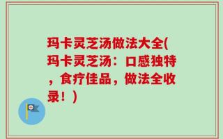 玛卡灵芝汤做法大全(玛卡灵芝汤：口感独特，食疗佳品，做法全收录！)