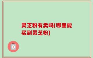 灵芝粉有卖吗(哪里能买到灵芝粉)