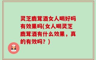灵芝鹿茸酒女人喝好吗有效果吗(女人喝灵芝鹿茸酒有什么效果，真的有效吗？)