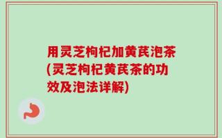 用灵芝枸杞加黄芪泡茶(灵芝枸杞黄芪茶的功效及泡法详解)