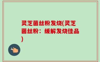灵芝菌丝粉发烧(灵芝菌丝粉：缓解发烧佳品)
