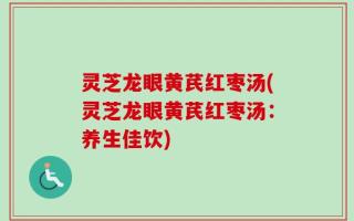 灵芝龙眼黄芪红枣汤(灵芝龙眼黄芪红枣汤：养生佳饮)