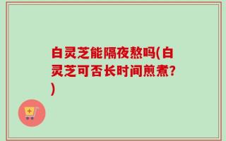 白灵芝能隔夜熬吗(白灵芝可否长时间煎煮？)