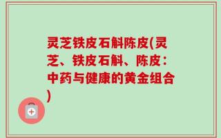 灵芝铁皮石斛陈皮(灵芝、铁皮石斛、陈皮：中药与健康的黄金组合)