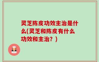 灵芝陈皮功效主治是什么(灵芝和陈皮有什么功效和主治？)