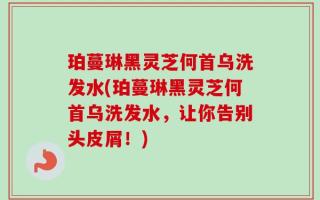 珀蔓琳黑灵芝何首乌洗发水(珀蔓琳黑灵芝何首乌洗发水，让你告别头皮屑！)