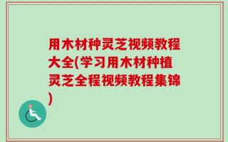 用木材种灵芝视频教程大全(学习用木材种植灵芝全程视频教程集锦)