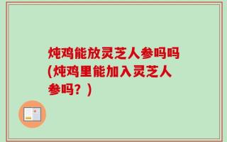 炖鸡能放灵芝人参吗吗(炖鸡里能加入灵芝人参吗？)