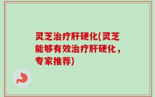 灵芝治疗肝硬化(灵芝能够有效治疗肝硬化，专家推荐)