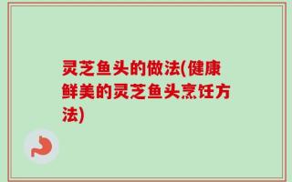 灵芝鱼头的做法(健康鲜美的灵芝鱼头烹饪方法)