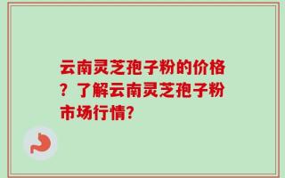 云南灵芝孢子粉的价格？了解云南灵芝孢子粉市场行情？