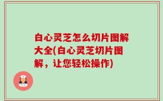 白心灵芝怎么切片图解大全(白心灵芝切片图解，让您轻松操作)