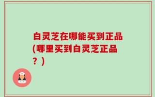 白灵芝在哪能买到正品(哪里买到白灵芝正品？)