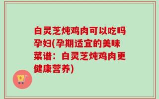 白灵芝炖鸡肉可以吃吗孕妇(孕期适宜的美味菜谱：白灵芝炖鸡肉更健康营养)