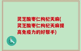 灵芝酸枣仁枸杞天麻(灵芝酸枣仁枸杞天麻提高免疫力的好帮手)
