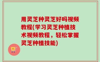 用灵芝种灵芝好吗视频教程(学习灵芝种植技术视频教程，轻松掌握灵芝种植技能)