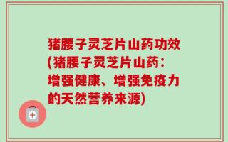 猪腰子灵芝片山药功效(猪腰子灵芝片山药：增强健康、增强免疫力的天然营养来源)