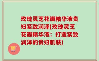 玫瑰灵芝花瓣精华液贵妇紧致润泽(玫瑰灵芝花瓣精华液：打造紧致润泽的贵妇肌肤)