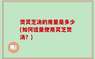 煲灵芝汤的用量是多少(如何适量使用灵芝煲汤？)
