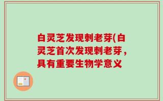 白灵芝发现刺老芽(白灵芝首次发现刺老芽，具有重要生物学意义