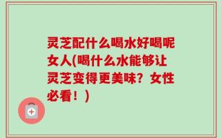 灵芝配什么喝水好喝呢女人(喝什么水能够让灵芝变得更美味？女性必看！)