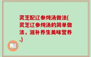 灵芝配辽参炖汤做法(灵芝辽参炖汤的简单做法，滋补养生美味营养.)