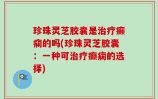 珍珠灵芝胶囊是治疗癫痫的吗(珍珠灵芝胶囊：一种可治疗癫痫的选择)