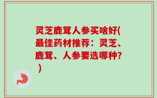 灵芝鹿茸人参买啥好(最佳药材推荐：灵芝、鹿茸、人参要选哪种？ )