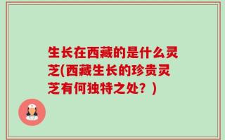 生长在西藏的是什么灵芝(西藏生长的珍贵灵芝有何独特之处？)
