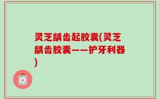 灵芝龋齿起胶囊(灵芝龋齿胶囊——护牙利器)