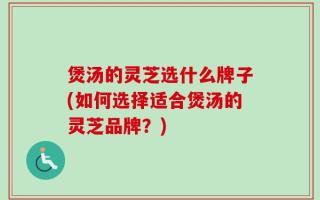 煲汤的灵芝选什么牌子(如何选择适合煲汤的灵芝品牌？)