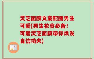 灵芝面膜文案配图男生可爱(男生妆容必备！可爱灵芝面膜带你焕发自信功夫)