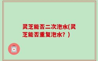 灵芝能否二次泡水(灵芝能否重复泡水？)