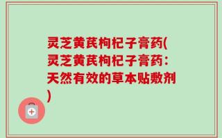 灵芝黄芪枸杞子膏药(灵芝黄芪枸杞子膏药：天然有效的草本贴敷剂)