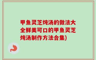 甲鱼灵芝炖汤的做法大全鲜美可口的甲鱼灵芝炖汤制作方法合集)