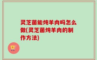 灵芝菌能炖羊肉吗怎么做(灵芝菌炖羊肉的制作方法)