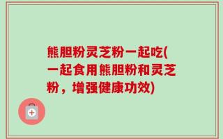 熊胆粉灵芝粉一起吃(一起食用熊胆粉和灵芝粉，增强健康功效)