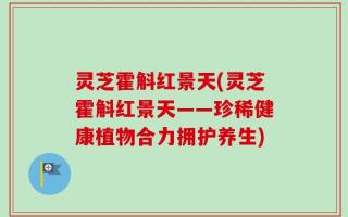 灵芝霍斛红景天(灵芝霍斛红景天——珍稀健康植物合力拥护养生)