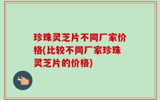 珍珠灵芝片不同厂家价格(比较不同厂家珍珠灵芝片的价格)