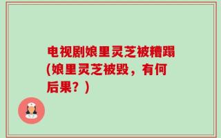 电视剧娘里灵芝被糟蹋(娘里灵芝被毁，有何后果？)