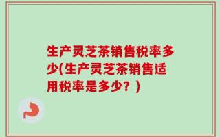 生产灵芝茶销售税率多少(生产灵芝茶销售适用税率是多少？)