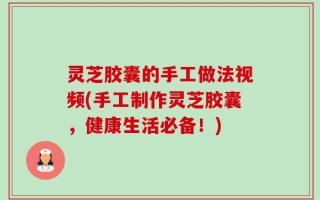 灵芝胶囊的手工做法视频(手工制作灵芝胶囊，健康生活必备！)